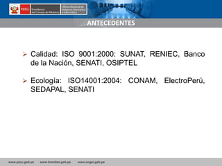 www.peru.gob.pe www.tramites.gob.pe www.ongei.gob.pe
 Calidad: ISO 9001:2000: SUNAT, RENIEC, Banco
de la Nación, SENATI, OSIPTEL
 Ecología: ISO14001:2004: CONAM, ElectroPerú,
SEDAPAL, SENATI
ANTECEDENTES
 