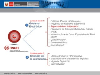 www.peru.gob.pe www.tramites.gob.pe www.ongei.gob.pe
Gobierno
Electrónico
• Políticas, Planes y Estrategias
• Proyectos de Gobierno Electrónico
• Seguridad de la Información
• Plataforma de Interoperabilidad del Estado
(PIDE)
• Infraestructura de Datos Espaciales del Perú
(IDEP)
• Gobierno Móvil
• Gobierno Abierto
• Normatividad
Sociedad de
la Información
(Línea de acción 1)
(Línea de acción 2)
• Acceso Inclusivo y Participativo
• Desarrollo de Competencias Digitales
• Agenda Digital 2.0
• Normatividad
2
 