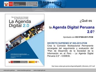 www.peru.gob.pe www.tramites.gob.pe www.ongei.gob.pe
Aprobado con DS N°066-2011-PCM
http://www.codesi.gob.pe/docs/AgendaDigital20_28octubre_2011.pdf
¿Qué es
la Agenda Digital Peruana
2.0?
DECRETO SUPREMO Nº 065-2015-PCM
Crea la Comisión Multisectorial Permanente
encargada del seguimiento y evaluación del
“Plan de Desarrollo de la Sociedad de la
Información en el Perú - La Agenda Digital
Peruana 2.0” - CODESI.
 