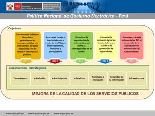 www.peru.gob.pe www.tramites.gob.pe www.ongei.gob.pe
Objetivos
Fortalecer el Gobierno
Electrónico,
garantizando su
interoperabilidad y el
intercambio de datos
espaciales a fin de
mejorar los servicios
públicos.
Acercar el Estado a
los ciudadanos, a
través de las TIC, con
acceso oportuno,
inclusivo y
participativo
Garantizar la
seguridad de la
información, así
como la
ciberseguridad en el
Estado.
Fomentar la
inclusión digital de
los ciudadanos, a
través de la
generación de
capacidades.
Promover, a través
del uso de las TIC, el
desarrollo de la
Sociedad de la
Información y el
Conocimiento.
Obj 1 Obj 2 Obj 3 Obj 4 Obj 5
Transparencia e-Inclusión e-Participación e-Servicios
Tecnología e
Innovación
Seguridad de
la Información
Infraestructura
Lineamientos Estratégicos
Política Nacional de Gobierno Electrónico - Perú
MEJORA DE LA CALIDAD DE LOS SERVICIOS PUBLICOS
 