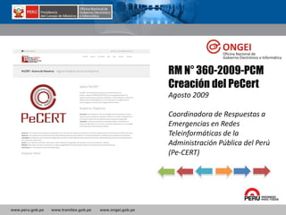 www.peru.gob.pe www.tramites.gob.pe www.ongei.gob.pe
RM N° 360-2009-PCM
Creación del PeCert
Agosto 2009
Coordinadora de Respuestas a
Emergencias en Redes
Teleinformáticas de la
Administración Pública del Perú
(Pe-CERT)
 