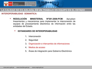 www.peru.gob.pe www.tramites.gob.pe www.ongei.gob.pe
• RESOLUCIÓN MINISTERIAL Nº381-2008-PCM: Aprueban
lineamientos y mecanismos para implementar la interconexión de
equipos de procesamiento electrónico de información entre las
entidades del Estado.
• ESTANDARES DE INTEROPERABILIDAD
INTEROPERABILIDAD SEMANTICA:
1. Interconexión
2. Seguridad
3. Organización e intercambio de informaciones
4. Medios de acceso
5. Áreas de integración para Gobierno Electrónico
LA CALIDAD NO ES AISLADA, ES UN TRABAJO EN EQUIPO EN EL ESTADO
 