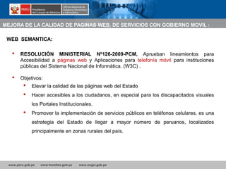 www.peru.gob.pe www.tramites.gob.pe www.ongei.gob.pe
• RESOLUCIÓN MINISTERIAL Nº126-2009-PCM, Aprueban lineamientos para
Accesibilidad a páginas web y Aplicaciones para telefonía móvil para instituciones
públicas del Sistema Nacional de Informática. (W3C) .
• Objetivos:
• Elevar la calidad de las páginas web del Estado
• Hacer accesibles a los ciudadanos, en especial para los discapacitados visuales
los Portales Institucionales.
• Promover la implementación de servicios públicos en teléfonos celulares, es una
estrategia del Estado de llegar a mayor número de peruanos, localizados
principalmente en zonas rurales del país.
WEB SEMANTICA:
MEJORA DE LA CALIDAD DE PAGINAS WEB, DE SERVICIOS CON GOBIERNO MOVIL :
 