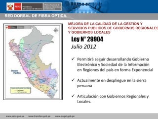 www.peru.gob.pe www.tramites.gob.pe www.ongei.gob.pe
RED DORSAL DE FIBRA OPTICA.
Ley N° 29904
Julio 2012
 Permitirá seguir desarrollando Gobierno
Electrónico y Sociedad de la Información
en Regiones del país en forma Exponencial
 Actualmente en despliegue en la sierra
peruana
 Articulación con Gobiernos Regionales y
Locales.
MEJORA DE LA CALIDAD DE LA GESTION Y
SERVICIOS PUBLICOS DE GOBIERNOS REGIONALES
Y GOBIERNOS LOCALES
 