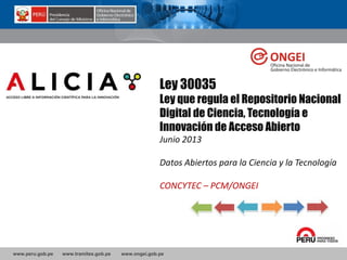 www.peru.gob.pe www.tramites.gob.pe www.ongei.gob.pe
Ley 30035
Ley que regula el Repositorio Nacional
Digital de Ciencia, Tecnología e
Innovación de Acceso Abierto
Junio 2013
Datos Abiertos para la Ciencia y la Tecnología
CONCYTEC – PCM/ONGEI
 