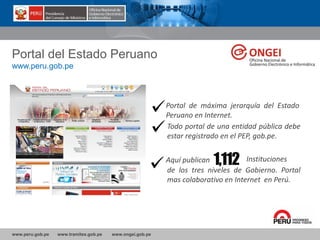 www.peru.gob.pe www.tramites.gob.pe www.ongei.gob.pe
Portal del Estado Peruano
www.peru.gob.pe
Portal de máxima jerarquía del Estado
Peruano en Internet.
Todo portal de una entidad pública debe
estar registrado en el PEP, gob.pe.
Aquí publican 1,112 Instituciones
de los tres niveles de Gobierno. Portal
mas colaborativo en Internet en Perú.
 