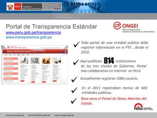 www.peru.gob.pe www.tramites.gob.pe www.ongei.gob.pe
Portal de Transparencia Estándar
www.peru.gob.pe/transparencia
www.transparencia.gob.pe
Actualmente registran 1066 usuario.
Todo portal de una entidad pública debe
registrar información en el PTE , desde el
2010.
Aquí publican 814 Instituciones
de los tres niveles de Gobierno. Portal
mas colaborativo en Internet en Perú.
En el 2011 registraban menos de 400
entidades públicas.
Base para el Portal de Datos Abiertos del
Estado.
 
