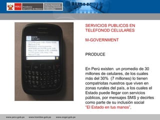 www.peru.gob.pe www.tramites.gob.pe www.ongei.gob.pe
SERVICIOS PUBLICOS EN
TELEFONOD CELULARES
M-GOVERNMENT
PRODUCE
En Perú existen un promedio de 30
millones de celulares, de los cuales
más del 30% (7 millones) lo tienen
compatriotas nuestros que viven en
zonas rurales del país, a los cuales el
Estado puede llegar con servicios
públicos, por mensajes SMS y decirles
como parte de su inclusión social:
“El Estado en tus manos”,
 