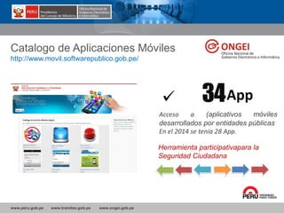 www.peru.gob.pe www.tramites.gob.pe www.ongei.gob.pe
Catalogo de Aplicaciones Móviles
http://www.movil.softwarepublico.gob.pe/
34
Acceso a (aplicativos móviles
desarrollados por entidades públicas
En el 2014 se tenía 28 App.
App
Herramienta participativapara la
Seguridad Ciudadana
 