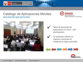 www.peru.gob.pe www.tramites.gob.pe www.ongei.gob.pe
Catalogo de Aplicaciones Móviles
www.tramites.gob.pe/moviles
Taller de desarrollo de
aplicaciones en Lima – 120
participantes.
Se realizarán talleres en
regiones, hasta que la
academia lo haga sostenible.
 