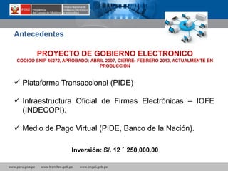 www.peru.gob.pe www.tramites.gob.pe www.ongei.gob.pe
 Plataforma Transaccional (PIDE)
 Infraestructura Oficial de Firmas Electrónicas – IOFE
(INDECOPI).
 Medio de Pago Virtual (PIDE, Banco de la Nación).
Antecedentes
PROYECTO DE GOBIERNO ELECTRONICO
CODIGO SNIP 46272, APROBADO: ABRIL 2007, CIERRE: FEBRERO 2013, ACTUALMENTE EN
PRODUCCION
Inversión: S/. 12´250,000.00
 