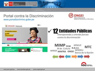 www.peru.gob.pe www.tramites.gob.pe www.ongei.gob.pe
Portal contra la Discriminación
12Interoperando y uniendo fuerzas
contra la discriminación
www.yonodiscrimino.gobe.pe
Entidades Públicas
MINJUS
MTC
MINTRAMINSA
MIMP
M de. Cultura
PCM
ONGEI
R.R.E.E.
MINDEU
Banco de la Nación
 
