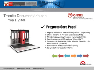 www.peru.gob.pe www.tramites.gob.pe www.ongei.gob.pe
Trámite Documentario con
Firma Digital
Proyecto Cero Papel
1. Registro Nacional de Identificación y Estado Civil (RENIEC)
2. Oficina Nacional de Procesos Electorales (ONPE)
3. Ministerio de Justicia y Derechos Humanos (MINJUS)
4. Superintendencia del Mercado de Valores (SMV)
5. Organismo de Supervisión de los Recursos Forestales y de
Fauna Silvestre (OSINFOR)
6. Banco Central de Reserva del Perú (BCRP)
7. Colegio de Notarios de San Martín
 