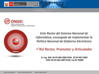 www.peru.gob.pe www.tramites.gob.pe www.ongei.gob.pe
Ente Rector del Sistema Nacional de
Informática, encargado de implementar la
Política Nacional de Gobierno Electrónico
Rol Rector, Promotor y Articulador
D. Leg. 604, DS Nº 066-2003-PCM, DS Nº 067-2003-
PCM, DS Nº 063-2007-PCM, Ley Nº 29904
 