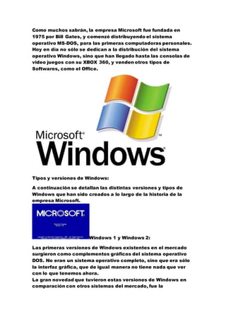 Como muchos sabrán, la empresa Microsoft fue fundada en 
1975 por Bill Gates, y comenzó distribuyendo el sistema 
operativo MS-DOS, para las primeras computadoras personales. 
Hoy en día no sólo se dedican a la distribución del sistema 
operativo Windows, sino que han llegado hasta las consolas de 
video juegos con su XBOX 360, y venden otros tipos de 
Softwares, como el Office. 
Tipos y versiones de Windows: 
A continuación se detallan las distintas versiones y tipos de 
Windows que han sido creados a lo largo de la historia de la 
empresa Microsoft. 
Windows 1 y Windows 2: 
Las primeras versiones de Windows existentes en el mercado 
surgieron como complementos gráficos del sistema operativo 
DOS. No eran un sistema operativo completo, sino que era sólo 
la interfaz gráfica, que de igual manera no tiene nada que ver 
con lo que tenemos ahora. 
La gran novedad que tuvieron estas versiones de Windows en 
comparación con otros sistemas del mercado, fue la 
 