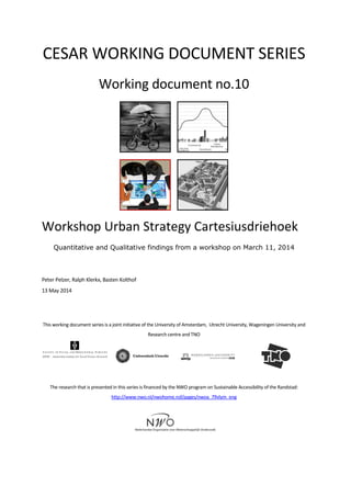 CESAR WORKING DOCUMENT SERIES
Working document no.10
Workshop Urban Strategy Cartesiusdriehoek
Quantitative and Qualitative findings from a workshop on March 11, 2014
Peter Pelzer, Ralph Klerkx, Basten Kolthof
13 May 2014
This working document series is a joint initiative of the University of Amsterdam, Utrecht University, Wageningen University and
Research centre and TNO
The research that is presented in this series is financed by the NWO program on Sustainable Accessibility of the Randstad:
http://www.nwo.nl/nwohome.nsf/pages/nwoa_79vlym_eng
 