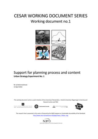  
	
  
CESAR	
  WORKING	
  DOCUMENT	
  SERIES	
  
Working	
  document	
  no.1	
  
	
  	
   	
  
	
   	
  
	
  
	
  
Support	
  for	
  planning	
  process	
  and	
  content	
  	
  
Urban	
  Strategy	
  Experiment	
  No.	
  1	
  
	
  
	
  
M.	
  te	
  Brömmelstroet	
  	
  
13	
  April	
  2014	
  
	
  
	
  
	
  
	
  
	
  
This	
  working	
  document	
  series	
  is	
  a	
  joint	
  initiative	
  of	
  the	
  University	
  of	
  Amsterdam,	
  	
  Utrecht	
  University,	
  Wageningen	
  University	
  and	
  
Research	
  centre	
  and	
  TNO	
  
	
  
	
  
	
   	
  
	
  
	
  
The	
  research	
  that	
  is	
  presented	
  in	
  this	
  series	
  is	
  financed	
  by	
  the	
  NWO	
  program	
  on	
  Sustainable	
  Accessibility	
  of	
  the	
  Randstad:	
  
http://www.nwo.nl/nwohome.nsf/pages/nwoa_79vlym_eng	
  
	
  
	
  
	
  
	
  
 
