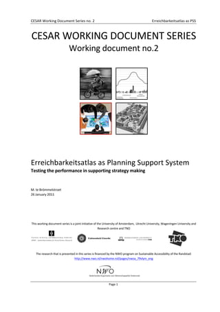  
CESAR	
  Working	
  Document	
  Series	
  no.	
  2	
   	
   Erreichbarkeitsatlas	
  as	
  PSS	
  
	
  
Page	
  1	
  
	
  
	
  
CESAR	
  WORKING	
  DOCUMENT	
  SERIES	
  
Working	
  document	
  no.2	
  
	
  	
   	
  
	
   	
  
	
  
	
  
Erreichbarkeitsatlas	
  as	
  Planning	
  Support	
  System	
  
Testing	
  the	
  performance	
  in	
  supporting	
  strategy	
  making	
  
	
  
	
  
M.	
  te	
  Brömmelstroet	
  	
  
26	
  January	
  2011	
  
	
  
	
  
	
  
	
  
	
  
This	
  working	
  document	
  series	
  is	
  a	
  joint	
  initiative	
  of	
  the	
  University	
  of	
  Amsterdam,	
  	
  Utrecht	
  University,	
  Wageningen	
  University	
  and	
  
Research	
  centre	
  and	
  TNO	
  
	
  
	
  
	
   	
  
	
  
	
  
The	
  research	
  that	
  is	
  presented	
  in	
  this	
  series	
  is	
  financed	
  by	
  the	
  NWO	
  program	
  on	
  Sustainable	
  Accessibility	
  of	
  the	
  Randstad:	
  
http://www.nwo.nl/nwohome.nsf/pages/nwoa_79vlym_eng	
  
	
  
	
  
 