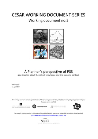 CESAR	
  WORKING	
  DOCUMENT	
  SERIES	
  
Working	
  document	
  no.5	
  
	
  	
   	
  
	
   	
  
	
  
	
  
A	
  Planner’s	
  perspective	
  of	
  PSS	
  
New insights about the role of knowledge and the planning context.
	
  
	
  
	
  
Peter	
  Pelzer	
  
13	
  April	
  2014	
  
	
  
	
  
	
  
	
  
	
  
This	
  working	
  document	
  series	
  is	
  a	
  joint	
  initiative	
  of	
  the	
  University	
  of	
  Amsterdam,	
  	
  Utrecht	
  University,	
  Wageningen	
  University	
  and	
  
Research	
  centre	
  and	
  TNO	
  
	
  
	
  
	
   	
  
	
  
	
  
The	
  research	
  that	
  is	
  presented	
  in	
  this	
  series	
  is	
  financed	
  by	
  the	
  NWO	
  program	
  on	
  Sustainable	
  Accessibility	
  of	
  the	
  Randstad:	
  
http://www.nwo.nl/nwohome.nsf/pages/nwoa_79vlym_eng	
  
	
  
	
  
 
