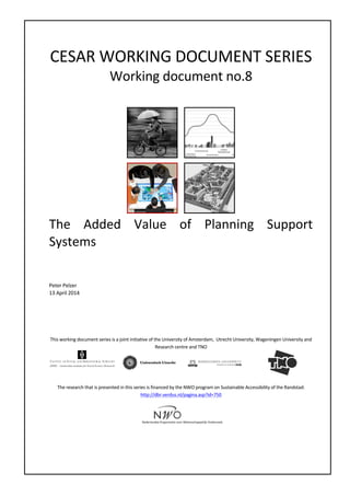 CESAR WORKING DOCUMENT SERIES
Working document no.8
The Added Value of Planning Support
Systems
Peter Pelzer, Stan Geertman, Rob van der Heijden, Etiënne Rouwette
05 May 2014
This working document series is a joint initiative of the University of Amsterdam, Utrecht University, Wageningen University and
Research centre and TNO
The research that is presented in this series is financed by the NWO program on Sustainable Accessibility of the Randstad:
http://dbr.verdus.nl/pagina.asp?id=750
 