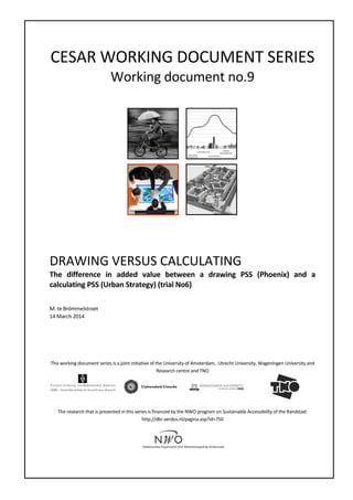 CESAR	
  WORKING	
  DOCUMENT	
  SERIES	
  
Working	
  document	
  no.9	
  
	
  	
   	
  
	
   	
  
	
  
	
  
DRAWING	
  VERSUS	
  CALCULATING	
  	
  
The	
   difference	
   in	
   added	
   value	
   between	
   a	
   drawing	
   PSS	
   (Phoenix)	
   and	
   a	
  
calculating	
  PSS	
  (Urban	
  Strategy)	
  (trial	
  No6)	
  
	
  
	
  
M.	
  te	
  Brömmelstroet	
  
14	
  March	
  2014	
  
	
  
	
  
	
  
	
  
	
  
This	
  working	
  document	
  series	
  is	
  a	
  joint	
  initiative	
  of	
  the	
  University	
  of	
  Amsterdam,	
  	
  Utrecht	
  University,	
  Wageningen	
  University	
  and	
  
Research	
  centre	
  and	
  TNO	
  
	
  
	
  
	
   	
  
	
  
	
  
The	
  research	
  that	
  is	
  presented	
  in	
  this	
  series	
  is	
  financed	
  by	
  the	
  NWO	
  program	
  on	
  Sustainable	
  Accessibility	
  of	
  the	
  Randstad:	
  
http://dbr.verdus.nl/pagina.asp?id=750	
  
	
  
	
  
	
  
 