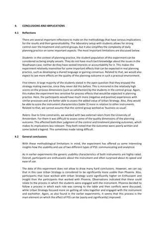 4. CONCLUSIONS	
  AND	
  IMPLICATIONS	
  
4.1 Reflections	
  
There	
  are	
  several	
  important	
  reflections	
  to	
  make	
  on	
  the	
  methodology	
  that	
  have	
  serious	
  implications	
  
for	
  the	
  results	
  and	
  their	
  generalizability.	
  The	
  laboratory	
  setup	
  with	
  students	
  allows	
  for	
  strong	
  
control	
  over	
  the	
  treatment	
  and	
  control	
  groups,	
  but	
  it	
  also	
  simplifies	
  the	
  complexity	
  of	
  daily	
  
planning	
  practice	
  on	
  some	
  important	
  aspects.	
  The	
  most	
  important	
  limitations	
  are	
  discussed	
  below.	
  	
  
	
  
Students:	
  In	
  the	
  context	
  of	
  planning	
  practice,	
  the	
  student	
  population	
  of	
  this	
  experiment	
  can	
  be	
  
considered	
  as	
  being	
  empty	
  vessels.	
  They	
  do	
  not	
  have	
  much	
  tacit	
  knowledge	
  about	
  the	
  issues	
  in	
  the	
  
Waalhaven	
  case;	
  neither	
  do	
  they	
  have	
  vested	
  interests	
  or	
  accountability	
  for	
  it.	
  This	
  makes	
  the	
  
experiment	
  relatively	
  insensitive	
  for	
  some	
  important	
  effects	
  that	
  can	
  be	
  expected	
  in	
  real	
  planning	
  
practice,	
  such	
  as	
  developing	
  a	
  shared	
  language	
  or	
  gaining	
  consensus.	
  Related	
  to	
  that,	
  we	
  would	
  also	
  
expect	
  to	
  see	
  more	
  effects	
  on	
  the	
  quality	
  of	
  the	
  planning	
  outcome	
  in	
  such	
  a	
  practical	
  environment.	
  	
  
	
  
First	
  timers:	
  A	
  large	
  majority	
  of	
  the	
  students	
  stated	
  in	
  the	
  open	
  question	
  that	
  they	
  enjoyed	
  the	
  
strategy	
  making	
  exercise,	
  since	
  they	
  never	
  did	
  this	
  before.	
  This	
  is	
  mirrored	
  in	
  the	
  relatively	
  high	
  
scores	
  on	
  the	
  process	
  dimensions	
  (such	
  as	
  satisfaction)	
  by	
  the	
  students	
  in	
  the	
  control	
  group.	
  Again,	
  
this	
  makes	
  the	
  experiment	
  less	
  sensitive	
  for	
  process	
  effects	
  that	
  would	
  be	
  expected	
  in	
  planning	
  
practice.	
  Here,	
  the	
  participants	
  would	
  have	
  much	
  more	
  (negative	
  and	
  positive)	
  experiences	
  with	
  
similar	
  processes	
  and	
  are	
  better	
  able	
  to	
  assess	
  the	
  added	
  value	
  of	
  Urban	
  Strategy.	
  Also,	
  they	
  would	
  
be	
  able	
  to	
  score	
  the	
  instrument	
  characteristics	
  (table	
  3)	
  more	
  in	
  relation	
  to	
  other	
  instruments.	
  
Related	
  to	
  that,	
  we	
  cannot	
  assume	
  that	
  the	
  control	
  group	
  worked	
  as	
  ‘business	
  as	
  usual’.	
  	
  
	
  
Raters:	
  Due	
  to	
  time	
  constraints,	
  we	
  worked	
  with	
  two	
  external	
  raters	
  from	
  the	
  University	
  of	
  
Amsterdam.	
  For	
  them	
  it	
  was	
  difficult	
  to	
  assess	
  some	
  of	
  the	
  quality	
  dimensions	
  of	
  the	
  planning	
  
outcome.	
  This	
  affected	
  both	
  their	
  judgment	
  of	
  the	
  control	
  and	
  treatment	
  planning	
  outcomes,	
  which	
  
makes	
  its	
  implications	
  less	
  relevant.	
  They	
  both	
  noted	
  that	
  the	
  outcomes	
  were	
  poorly	
  written	
  and	
  
some	
  lacked	
  a	
  legend.	
  This	
  sometimes	
  made	
  rating	
  difficult.	
  
	
  
4.2 General	
  conclusions	
  	
  
With	
   these	
   methodological	
   limitations	
   in	
   mind,	
   the	
   experiment	
   has	
   offered	
   us	
   some	
   interesting	
  
insights	
  how	
  the	
  usability	
  and	
  use	
  of	
  two	
  different	
  types	
  of	
  PSS:	
  communicating	
  and	
  analytical.	
  	
  
	
  
As	
  in	
  earlier	
  experiments	
  the	
  generic	
  usability	
  characteristics	
  of	
  both	
  instruments	
  are	
  highly	
  rated.	
  
Overall,	
  participants	
  are	
  enthusiastic	
  about	
  the	
  instrument	
  and	
  often	
  surprised	
  about	
  its	
  speed	
  and	
  
ease	
  of	
  use.	
  	
  
	
  
The	
  data	
  of	
  this	
  experiment	
  does	
  not	
  allow	
  to	
  draw	
  many	
  hard	
  conclusions.	
  However,	
  we	
  can	
  say	
  
that	
  in	
  this	
  case	
  Urban	
  Strategy	
  is	
  considered	
  to	
  be	
  significantly	
  more	
  usable	
  than	
  Phoenix.	
  Also,	
  
participants	
   that	
   have	
   worked	
   with	
   Urban	
   Strategy	
   score	
   significantly	
   higher	
   on	
   Enthusiasm	
   and	
  
Insight	
   than	
   the	
   participants	
   that	
   worked	
   with	
   Phoenix.	
   Observations	
   indicated	
   that	
   these	
   could	
  
relate	
  to	
  the	
  process	
  in	
  which	
  the	
  students	
  were	
  engaged	
  with	
  the	
  instrument.	
  Phoenix	
  decided	
  to	
  
follow	
   a	
   process	
   in	
   which	
   each	
   role	
   was	
   coming	
   to	
   the	
   table	
   and	
   then	
   conflicts	
   were	
   discussed,	
  
while	
  Urban	
  Strategy	
  focused	
  more	
  on	
  getting	
  all	
  roles	
  together	
  and	
  engaged	
  with	
  the	
  instrument	
  
and	
  eachother.	
  Again,	
  as	
  also	
  found	
  in	
  the	
  earlier	
  experiments,	
  it	
  seems	
  that	
  this	
  process	
  is	
  the	
  
main	
  element	
  on	
  which	
  the	
  effect	
  of	
  PSS	
  can	
  be	
  (easily	
  and	
  significantly)	
  improved.	
  
	
  
 