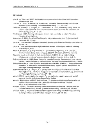 CESAR Working Document Series no. 9 Drawing vs. calculating
Page 14
REFERENCES	
  
Al,	
  J.,	
  &	
  van	
  Tilburg,	
  W.	
  (2005).	
  Basisboek	
  instrumenten	
  regionale	
  bereikbaarheid.	
  Rotterdam:	
  
Rijkswaterstaat	
  AVV.	
  
Couclelis,	
  H.	
  (2005).	
  “Where	
  has	
  the	
  future	
  gone?”	
  Rethinking	
  the	
  role	
  of	
  integrated	
  land-­‐use	
  
models	
  in	
  spatial	
  planning.	
  Environment	
  and	
  Planning	
  A,	
  37,	
  1353-­‐1371.	
  
Dean,	
  D.	
  L.,	
  Hender,	
  J.	
  M.,	
  Rodgers,	
  T.	
  L.,	
  &	
  Santanen,	
  E.	
  L.	
  (2006).	
  Identifying	
  Quality,	
  Novel,	
  and	
  
Creative	
  Ideas:Constructs	
  and	
  Scales	
  for	
  Idea	
  Evaluation.	
  Journal	
  of	
  the	
  Association	
  for	
  
Information	
  Systems,	
  7,	
  646-­‐699.	
  
Friedmann,	
  J.	
  (1987).	
  Planning	
  in	
  the	
  public	
  domain:	
  From	
  knowledge	
  to	
  action.	
  Princeton:	
  
Princeton	
  University	
  Press.	
  
Klosterman,	
  R.	
  (1999).	
  The	
  What	
  If?	
  collaborative	
  planning	
  support	
  system.	
  Environment	
  and	
  
Planning	
  A,	
  26,	
  393-­‐408.	
  
Lee,	
  D.	
  B.	
  (1973).	
  Requiem	
  for	
  large-­‐scale	
  models.	
  Journal	
  of	
  the	
  American	
  Planning	
  Association,	
  39,	
  
pp.	
  163-­‐178.	
  
Lee,	
  D.	
  B.	
  (1994).	
  Retrospective	
  on	
  large-­‐scale	
  urban	
  models.	
  Journal	
  of	
  the	
  American	
  Planning	
  
Association,	
  60,	
  35-­‐40.	
  
Rittel,	
  H.,	
  &	
  Webber,	
  M.	
  (1984).	
  Dilemmas	
  in	
  a	
  general	
  theory	
  of	
  planning.	
  In	
  N.	
  Cross	
  (Ed.),	
  
Developments	
  in	
  design	
  methodology	
  pp.	
  135-­‐144).	
  Chicester:	
  John	
  Wiley	
  and	
  Sons.	
  
Rouwette,	
  E.	
  A.	
  J.	
  A.,	
  Vennix,	
  J.	
  A.	
  M.,	
  &	
  Van	
  Mullekom,	
  T.	
  (2002).	
  Group	
  model	
  building	
  
effectiveness:	
  a	
  review	
  of	
  assessment	
  studies.	
  System	
  Dynamics	
  Review,	
  18,	
  5-­‐45.	
  
Te	
  Brömmelstroet,	
  M.	
  (2010).	
  Equip	
  the	
  warrior	
  instead	
  of	
  manning	
  the	
  equipment:	
  Land	
  use	
  and	
  
transport	
  planning	
  support	
  in	
  the	
  Netherlands.	
  Journal	
  of	
  Transport	
  and	
  Land	
  Use,	
  3,	
  25-­‐41.	
  
Te	
  Brömmelstroet,	
  M.	
  (2011).	
  What	
  do	
  we	
  support	
  and	
  how	
  (well)	
  do	
  we	
  do	
  it?	
  A	
  multidimensional	
  
framework	
  to	
  measure	
  the	
  effectiveness	
  of	
  Planning	
  Support	
  Systems.	
  Environment	
  and	
  
Planning	
  B:	
  Planning	
  and	
  Design,	
  submitted.	
  
Te	
  Brömmelstroet,	
  M.,	
  &	
  Schrijnen,	
  P.	
  M.	
  (2010).	
  From	
  Planning	
  Support	
  Systems	
  to	
  Mediated	
  
Planning	
  Support:	
  A	
  structured	
  dialogue	
  to	
  overcome	
  the	
  implementation	
  gap.	
  Environment	
  
and	
  Planning	
  B:	
  Planning	
  and	
  Design,	
  37,	
  3-­‐20.	
  
Vonk,	
  G.	
  (2006).	
  Improving	
  planning	
  support;	
  The	
  use	
  of	
  planning	
  support	
  systems	
  for	
  spatial	
  
planning.	
  Utrecht:	
  Nederlandse	
  Geografische	
  Studies.	
  
Vonk,	
  G.,	
  &	
  Ligtenberg,	
  A.	
  (2009).	
  Socio-­‐technical	
  PSS	
  development	
  to	
  improve	
  functionality	
  and	
  
usability—Sketch	
  planning	
  using	
  a	
  Maptable.	
  Landscape	
  and	
  Urban	
  Planning,	
  
doi:10.1016/j.landurbplan.2009.10.001	
  	
  	
  	
  	
  
Waddell,	
  P.	
  (2002).	
  UrbanSim:	
  Modeling	
  Urban	
  Development	
  for	
  Land	
  Use,	
  Transportation	
  and	
  
Environmental	
  Planning.	
  Journal	
  of	
  the	
  American	
  Planning	
  Association,	
  68,	
  297-­‐314.	
  
Waddell,	
  P.	
  (2011).	
  Integrated	
  Land	
  Use	
  and	
  Transportation	
  Planning	
  and	
  Modelling:	
  Addressing	
  
Challenges	
  in	
  Research	
  and	
  Practice.	
  Transport	
  Reviews,	
  31,	
  209-­‐229.	
  
	
  
	
  
	
  
 