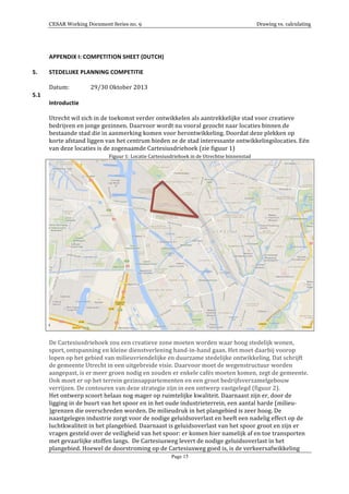 CESAR Working Document Series no. 9 Drawing vs. calculating
Page 15
APPENDIX	
  I:	
  COMPETITION	
  SHEET	
  (DUTCH)	
  
5. STEDELIJKE	
  PLANNING	
  COMPETITIE	
  	
  
Datum:	
  	
   29/30	
  Oktober	
  2013	
  	
  
5.1 	
  
Introductie	
  
Utrecht	
  wil	
  zich	
  in	
  de	
  toekomst	
  verder	
  ontwikkelen	
  als	
  aantrekkelijke	
  stad	
  voor	
  creatieve	
  
bedrijven	
  en	
  jonge	
  gezinnen.	
  Daarvoor	
  wordt	
  nu	
  vooral	
  gezocht	
  naar	
  locaties	
  binnen	
  de	
  
bestaande	
  stad	
  die	
  in	
  aanmerking	
  komen	
  voor	
  herontwikkeling.	
  Doordat	
  deze	
  plekken	
  op	
  
korte	
  afstand	
  liggen	
  van	
  het	
  centrum	
  bieden	
  ze	
  de	
  stad	
  interessante	
  ontwikkelingslocaties.	
  Eén	
  
van	
  deze	
  locaties	
  is	
  de	
  zogenaamde	
  Cartesiusdriehoek	
  (zie	
  figuur	
  1)	
  
Figuur	
  1:	
  Locatie	
  Cartesiusdriehoek	
  in	
  de	
  Utrechtse	
  binnenstad	
  
	
  
	
  
De	
  Cartesiusdriehoek	
  zou	
  een	
  creatieve	
  zone	
  moeten	
  worden	
  waar	
  hoog	
  stedelijk	
  wonen,	
  
sport,	
  ontspanning	
  en	
  kleine	
  dienstverlening	
  hand-­‐in-­‐hand	
  gaan.	
  Het	
  moet	
  daarbij	
  voorop	
  
lopen	
  op	
  het	
  gebied	
  van	
  milieuvriendelijke	
  en	
  duurzame	
  stedelijke	
  ontwikkeling.	
  Dat	
  schrijft	
  
de	
  gemeente	
  Utrecht	
  in	
  een	
  uitgebreide	
  visie.	
  Daarvoor	
  moet	
  de	
  wegenstructuur	
  worden	
  
aangepast,	
  is	
  er	
  meer	
  groen	
  nodig	
  en	
  zouden	
  er	
  enkele	
  cafés	
  moeten	
  komen,	
  zegt	
  de	
  gemeente.	
  
Ook	
  moet	
  er	
  op	
  het	
  terrein	
  gezinsappartementen	
  en	
  een	
  groot	
  bedrijfsverzamelgebouw	
  
verrijzen.	
  De	
  contouren	
  van	
  deze	
  strategie	
  zijn	
  in	
  een	
  ontwerp	
  vastgelegd	
  (figuur	
  2).	
  
Het	
  ontwerp	
  scoort	
  helaas	
  nog	
  mager	
  op	
  ruimtelijke	
  kwaliteit.	
  Daarnaast	
  zijn	
  er,	
  door	
  de	
  
ligging	
  in	
  de	
  buurt	
  van	
  het	
  spoor	
  en	
  in	
  het	
  oude	
  industrieterrein,	
  een	
  aantal	
  harde	
  (milieu-­‐
)grenzen	
  die	
  overschreden	
  worden.	
  De	
  milieudruk	
  in	
  het	
  plangebied	
  is	
  zeer	
  hoog.	
  De	
  
naastgelegen	
  industrie	
  zorgt	
  voor	
  de	
  nodige	
  geluidsoverlast	
  en	
  heeft	
  een	
  nadelig	
  effect	
  op	
  de	
  
luchtkwaliteit	
  in	
  het	
  plangebied.	
  Daarnaast	
  is	
  geluidsoverlast	
  van	
  het	
  spoor	
  groot	
  en	
  zijn	
  er	
  
vragen	
  gesteld	
  over	
  de	
  veiligheid	
  van	
  het	
  spoor:	
  er	
  komen	
  hier	
  namelijk	
  af	
  en	
  toe	
  transporten	
  
met	
  gevaarlijke	
  stoffen	
  langs.	
  	
  De	
  Cartesiusweg	
  levert	
  de	
  nodige	
  geluidsoverlast	
  in	
  het	
  
plangebied.	
  Hoewel	
  de	
  doorstroming	
  op	
  de	
  Cartesiusweg	
  goed	
  is,	
  is	
  de	
  verkeersafwikkeling	
  
 