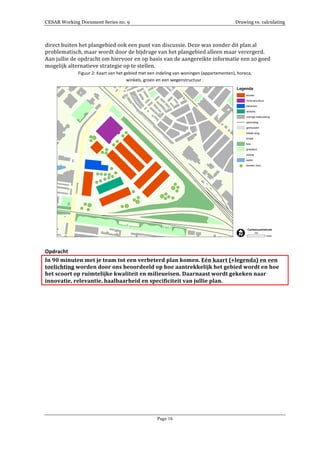 CESAR Working Document Series no. 9 Drawing vs. calculating
Page 16
direct	
  buiten	
  het	
  plangebied	
  ook	
  een	
  punt	
  van	
  discussie.	
  Deze	
  was	
  zonder	
  dit	
  plan	
  al	
  
problematisch,	
  maar	
  wordt	
  door	
  de	
  bijdrage	
  van	
  het	
  plangebied	
  alleen	
  maar	
  verergerd.	
  
Aan	
  jullie	
  de	
  opdracht	
  om	
  hiervoor	
  en	
  op	
  basis	
  van	
  de	
  aangereikte	
  informatie	
  een	
  zo	
  goed	
  
mogelijk	
  alternatieve	
  strategie	
  op	
  te	
  stellen.	
  	
  
Figuur	
  2:	
  Kaart	
  van	
  het	
  gebied	
  met	
  een	
  indeling	
  van	
  woningen	
  (appartementen),	
  horeca,	
  	
  
winkels,	
  groen	
  en	
  een	
  wegenstructuur	
  .	
  
	
  
	
  
Opdracht	
  
In	
  90	
  minuten	
  met	
  je	
  team	
  tot	
  een	
  verbeterd	
  plan	
  komen.	
  Eén	
  kaart	
  (+legenda)	
  en	
  een	
  
toelichting	
  worden	
  door	
  ons	
  beoordeeld	
  op	
  hoe	
  aantrekkelijk	
  het	
  gebied	
  wordt	
  en	
  hoe	
  
het	
  scoort	
  op	
  ruimtelijke	
  kwaliteit	
  en	
  milieueisen.	
  Daarnaast	
  wordt	
  gekeken	
  naar	
  
innovatie,	
  relevantie,	
  haalbaarheid	
  en	
  specificiteit	
  van	
  jullie	
  plan.	
  
	
  
	
  
	
  
	
  
	
  
	
  
	
  
	
  
	
  
	
  
	
  
	
  
	
  
	
  
	
  
	
  
	
  
 