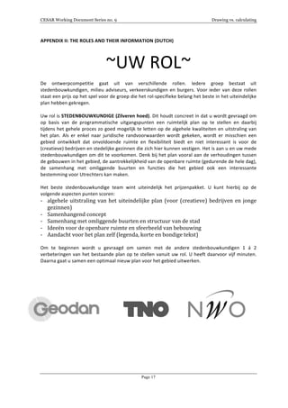 CESAR Working Document Series no. 9 Drawing vs. calculating
Page 17
APPENDIX	
  II:	
  THE	
  ROLES	
  AND	
  THEIR	
  INFORMATION	
  (DUTCH)	
  
~UW	
  ROL~	
  
	
  
De	
   ontwerpcompetitie	
   gaat	
   uit	
   van	
   verschillende	
   rollen.	
   Iedere	
   groep	
   bestaat	
   uit	
  
stedenbouwkundigen,	
  milieu	
  adviseurs,	
  verkeerskundigen	
  en	
  burgers.	
  Voor	
  ieder	
  van	
  deze	
  rollen	
  
staat	
  een	
  prijs	
  op	
  het	
  spel	
  voor	
  de	
  groep	
  die	
  het	
  rol-­‐specifieke	
  belang	
  het	
  beste	
  in	
  het	
  uiteindelijke	
  
plan	
  hebben	
  gekregen.	
  
	
  
Uw	
  rol	
  is	
  STEDENBOUWKUNDIGE	
  (Zilveren	
  hoed).	
  Dit	
  houdt	
  concreet	
  in	
  dat	
  u	
  wordt	
  gevraagd	
  om	
  
op	
   basis	
   van	
   de	
   programmatische	
   uitgangspunten	
   een	
   ruimtelijk	
   plan	
   op	
   te	
   stellen	
   en	
   daarbij	
  
tijdens	
  het	
  gehele	
  proces	
  zo	
  goed	
  mogelijk	
  te	
  letten	
  op	
  de	
  algehele	
  kwaliteiten	
  en	
  uitstraling	
  van	
  
het	
   plan.	
   Als	
   er	
   enkel	
   naar	
   juridische	
   randvoorwaarden	
   wordt	
   gekeken,	
   wordt	
   er	
   misschien	
   een	
  
gebied	
   ontwikkelt	
   dat	
   onvoldoende	
   ruimte	
   en	
   flexibiliteit	
   biedt	
   en	
   niet	
   interessant	
   is	
   voor	
   de	
  
(creatieve)	
  bedrijven	
  en	
  stedelijke	
  gezinnen	
  die	
  zich	
  hier	
  kunnen	
  vestigen.	
  Het	
  is	
  aan	
  u	
  en	
  uw	
  mede	
  
stedenbouwkundigen	
  om	
  dit	
  te	
  voorkomen.	
  Denk	
  bij	
  het	
  plan	
  vooral	
  aan	
  de	
  verhoudingen	
  tussen	
  
de	
  gebouwen	
  in	
  het	
  gebied,	
  de	
  aantrekkelijkheid	
  van	
  de	
  openbare	
  ruimte	
  (gedurende	
  de	
  hele	
  dag),	
  
de	
   samenhang	
   met	
   omliggende	
   buurten	
   en	
   functies	
   die	
   het	
   gebied	
   ook	
   een	
   interessante	
  
bestemming	
  voor	
  Utrechters	
  kan	
  maken.	
  
	
  
Het	
   beste	
   stedenbouwkundige	
   team	
   wint	
   uiteindelijk	
   het	
   prijzenpakket.	
   U	
   kunt	
   hierbij	
   op	
   de	
  
volgende	
  aspecten	
  punten	
  scoren:	
  
-­‐ algehele	
  uitstraling	
  van	
  het	
  uiteindelijke	
  plan	
  (voor	
  (creatieve)	
  bedrijven	
  en	
  jonge	
  
gezinnen)	
  
-­‐ Samenhangend	
  concept	
  
-­‐ Samenhang	
  met	
  omliggende	
  buurten	
  en	
  structuur	
  van	
  de	
  stad	
  
-­‐ Ideeën	
  voor	
  de	
  openbare	
  ruimte	
  en	
  sfeerbeeld	
  van	
  bebouwing	
  
-­‐ Aandacht	
  voor	
  het	
  plan	
  zelf	
  (legenda,	
  korte	
  en	
  bondige	
  tekst)	
  
	
  
Om	
   te	
   beginnen	
   wordt	
   u	
   gevraagd	
   om	
   samen	
   met	
   de	
   andere	
   stedenbouwkundigen	
   1	
   á	
   2	
  
verbeteringen	
  van	
  het	
  bestaande	
  plan	
  op	
  te	
  stellen	
  vanuit	
  uw	
  rol.	
  U	
  heeft	
  daarvoor	
  vijf	
  minuten.	
  
Daarna	
  gaat	
  u	
  samen	
  een	
  optimaal	
  nieuw	
  plan	
  voor	
  het	
  gebied	
  uitwerken.	
  
	
  
	
  
	
  
	
  
	
  	
  	
  	
  	
  	
  	
  	
  	
  	
  	
  	
  	
  	
  	
  	
  	
   	
  	
  	
  	
  	
  	
  	
  	
  	
  	
  	
  	
  	
  	
  	
  	
  
 