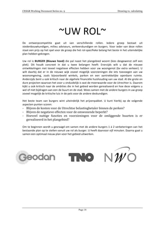 CESAR Working Document Series no. 9 Drawing vs. calculating
Page 18
	
  
~UW	
  ROL~	
  
	
  
De	
   ontwerpcompetitie	
   gaat	
   uit	
   van	
   verschillende	
   rollen.	
   Iedere	
   groep	
   bestaat	
   uit	
  
stedenbouwkundigen,	
  milieu	
  adviseurs,	
  verkeerskundigen	
  en	
  burgers.	
  Voor	
  ieder	
  van	
  deze	
  rollen	
  
staat	
  een	
  prijs	
  op	
  het	
  spel	
  voor	
  de	
  groep	
  die	
  het	
  rol-­‐specifieke	
  belang	
  het	
  beste	
  in	
  het	
  uiteindelijke	
  
plan	
  hebben	
  gekregen.	
  
	
  
Uw	
  rol	
  is	
  BURGER	
  (Blauwe	
  hoed)	
  die	
  pal	
  naast	
  het	
  plangebied	
  woont	
  (kies	
  desgewenst	
  zelf	
  een	
  
plek).	
   Dit	
   houdt	
   concreet	
   in	
   dat	
   u	
   twee	
   belangen	
   heeft:	
   Enerzijds	
   wilt	
   u	
   dat	
   de	
   nieuwe	
  
ontwikkelingen	
  niet	
  teveel	
  negatieve	
  effecten	
  hebben	
  voor	
  uw	
  woongenot	
  (bv	
  extra	
  verkeer).	
  U	
  
wilt	
   daarbij	
   dat	
   er	
   in	
   de	
   nieuwe	
   wijk	
   zoveel	
   mogelijk	
   voorzieningen	
   die	
   iets	
   toevoegen	
   aan	
   uw	
  
woonomgeving,	
   zoals	
   bijvoorbeeld	
   winkels,	
   parken	
   en	
   een	
   aantrekkelijke	
   openbare	
   ruimte.	
  
Anderzijds	
  bent	
  u	
  ook	
  kritisch	
  naar	
  de	
  algehele	
  financiële	
  huishouding	
  van	
  uw	
  stad.	
  Al	
  die	
  grote	
  en	
  
dure	
  projecten	
  waarvan	
  het	
  voor	
  u	
  onduidelijk	
  is	
  wat	
  de	
  meerwaarde	
  voor	
  de	
  Utrechter	
  is.	
  Daarom	
  
kijkt	
  u	
  ook	
  kritisch	
  naar	
  de	
  ambities	
  die	
  in	
  het	
  gebied	
  worden	
  gerealiseerd	
  en	
  hoe	
  deze	
  volgens	
  u	
  
wel	
  of	
  niet	
  bijdragen	
  aan	
  een	
  de	
  buurt	
  en	
  de	
  stad.	
  Wees	
  samen	
  met	
  de	
  andere	
  burgers	
  in	
  uw	
  groep	
  
zoveel	
  mogelijk	
  de	
  kritische	
  luis	
  in	
  de	
  pels	
  voor	
  de	
  andere	
  deskundigen.	
  
	
  
Het	
   beste	
   team	
   van	
   burgers	
   wint	
   uiteindelijk	
   het	
   prijzenpakket.	
   U	
   kunt	
   hierbij	
   op	
   de	
   volgende	
  
aspecten	
  punten	
  scoren:	
  
-­‐ Blijven	
  de	
  kosten	
  voor	
  de	
  Utrechtse	
  belastingbetaler	
  binnen	
  de	
  perken?	
  
-­‐ Blijven	
  de	
  negatieve	
  effecten	
  voor	
  de	
  omwonende	
  beperkt?	
  
-­‐ Hoeveel	
   nuttige	
   functies	
   en	
   voorzieningen	
   voor	
   de	
   omliggende	
   buurten	
   is	
   er	
  
gerealiseerd	
  in	
  het	
  plangebied?	
  
	
  
Om	
  te	
  beginnen	
  wordt	
  u	
  gevraagd	
  om	
  samen	
  met	
  de	
  andere	
  burgers	
  1	
  á	
  2	
  verbeteringen	
  van	
  het	
  
bestaande	
  plan	
  op	
  te	
  stellen	
  vanuit	
  uw	
  rol	
  als	
  burger.	
  U	
  heeft	
  daarvoor	
  vijf	
  minuten.	
  Daarna	
  gaat	
  u	
  
samen	
  een	
  optimaal	
  nieuw	
  plan	
  voor	
  het	
  gebied	
  uitwerken.	
  
	
  
	
  
	
  
	
  	
  	
  	
  	
  	
  	
  	
  	
  	
  	
  	
  	
  	
  	
  	
  	
   	
  	
  	
  	
  	
  	
  	
  	
  	
  	
  	
  	
  	
  	
  	
  	
   	
  
 