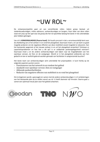 CESAR Working Document Series no. 9 Drawing vs. calculating
Page 19
	
  
	
  
~UW	
  ROL~	
  
	
  
De	
   ontwerpcompetitie	
   gaat	
   uit	
   van	
   verschillende	
   rollen.	
   Iedere	
   groep	
   bestaat	
   uit	
  
stedenbouwkundigen,	
  milieu	
  adviseurs,	
  verkeerskundigen	
  en	
  burgers.	
  Voor	
  ieder	
  van	
  deze	
  rollen	
  
staat	
  een	
  prijs	
  op	
  het	
  spel	
  voor	
  de	
  groep	
  die	
  het	
  rol-­‐specifieke	
  belang	
  het	
  beste	
  in	
  het	
  uiteindelijke	
  
plan	
  hebben	
  gekregen.	
  
	
  
Uw	
  rol	
  is	
  VERKEERSKUNDIGE	
  (Paarse	
  hoed).	
  Dit	
  houdt	
  concreet	
  in	
  dat	
  u	
  verantwoordelijk	
  bent	
  voor	
  
de	
  afwikkeling	
  van	
  al	
  het	
  verkeer	
  in	
  en	
  rond	
  het	
  plangebied.	
  Daarnaast	
  moet	
  u	
  en	
  uw	
  team	
  zo	
  goed	
  
mogelijk	
  proberen	
  om	
  de	
  negatieve	
  effecten	
  van	
  deze	
  mobiliteit	
  zoveel	
  mogelijk	
  te	
  reduceren.	
  Kan	
  
het	
  bestaande	
  wegennet	
  al	
  het	
  nieuwe	
  verkeer	
  in	
  en	
  uit	
  het	
  plangebied	
  verwerken?	
  Ontstaan	
  er	
  
capaciteitsproblemen	
   en	
   hoe	
   lost	
   u	
   dit	
   op?	
   Is	
   er	
   voldoende	
   parkeergelegenheid	
   voorzien?	
  
Daarnaast	
   moet	
   u	
   en	
   de	
   andere	
   verkeerskundigen	
   ook	
   kijken	
   naar	
   de	
   mogelijkheden	
   van	
   het	
  
openbaar	
   vervoer,	
   de	
   fiets	
   en	
   de	
   voetganger.	
   Wordt	
   er	
   in	
   het	
   plangebied	
   voldoende	
   aan	
   hen	
  
gedacht	
  en	
  kan	
  er	
  wellicht	
  gebruik	
  worden	
  gemaakt	
  van	
  faciliteiten	
  in	
  aangrenzende	
  buurten?	
  
	
  
Het	
   beste	
   team	
   van	
   verkeerskundigen	
   wint	
   uiteindelijk	
   het	
   prijzenpakket.	
   U	
   kunt	
   hierbij	
   op	
   de	
  
volgende	
  aspecten	
  punten	
  scoren:	
  
-­‐ Functioneren	
  van	
  het	
  netwerk	
  in	
  en	
  rondom	
  het	
  gebied	
  
-­‐ Aandacht	
  voor	
  openbaar	
  vervoer,	
  fiets	
  en	
  voetganger	
  
-­‐ Afdoende	
  parkeerfaciliteiten	
  
-­‐ Reductie	
  van	
  negatieve	
  effecten	
  van	
  mobiliteit	
  in	
  en	
  rond	
  het	
  plangebied	
  
	
  
Om	
  te	
  beginnen	
  wordt	
  u	
  gevraagd	
  om	
  samen	
  met	
  de	
  andere	
  verkeerskundigen	
  1	
  á	
  2	
  verbeteringen	
  
van	
  het	
  bestaande	
  plan	
  op	
  te	
  stellen	
  vanuit	
  uw	
  rol.	
  U	
  heeft	
  daarvoor	
  vijf	
  minuten.	
  Daarna	
  gaat	
  u	
  
samen	
  een	
  optimaal	
  nieuw	
  plan	
  voor	
  het	
  gebied	
  uitwerken.	
  
	
  
	
  
	
  	
  	
  	
  	
  	
  	
  	
  	
  	
  	
  	
  	
  	
  	
  	
  	
   	
  	
  	
  	
  	
  	
  	
  	
  	
  	
  	
  	
  	
  	
  	
  	
   	
  
 