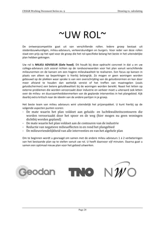 CESAR Working Document Series no. 9 Drawing vs. calculating
Page 20
	
  
	
  
~UW	
  ROL~	
  
	
  
De	
   ontwerpcompetitie	
   gaat	
   uit	
   van	
   verschillende	
   rollen.	
   Iedere	
   groep	
   bestaat	
   uit	
  
stedenbouwkundigen,	
  milieu-­‐adviseurs,	
  verkeerskundigen	
  en	
  burgers.	
  Voor	
  ieder	
  van	
  deze	
  rollen	
  
staat	
  een	
  prijs	
  op	
  het	
  spel	
  voor	
  de	
  groep	
  die	
  het	
  rol-­‐specifieke	
  belang	
  het	
  beste	
  in	
  het	
  uiteindelijke	
  
plan	
  hebben	
  gekregen.	
  
	
  
Uw	
   rol	
   is	
   MILIEU	
   ADVISEUR	
   (Gele	
   hoed).	
   Dit	
   houdt	
   bij	
   deze	
   opdracht	
   concreet	
   in	
   dat	
   u	
   en	
   uw	
  
collega-­‐adviseurs	
   zich	
   vooral	
   richten	
   op	
   de	
   randvoorwaarden	
   voor	
   het	
   plan	
   vanuit	
   verschillende	
  
milieunormen	
  en	
  de	
  kansen	
  om	
  een	
  hogere	
  milieukwaliteit	
  te	
  realiseren.	
  Een	
  focus	
  op	
  kansen	
  in	
  
plaats	
   van	
   alleen	
   op	
   beperkingen	
   is	
   hierbij	
   belangrijk.	
   Zo	
   mogen	
   er	
   geen	
   woningen	
   worden	
  
gebouwd	
  op	
  de	
  plekken	
  waar	
  sprake	
  is	
  van	
  een	
  overschrijding	
  van	
  de	
  geluidsnormen	
  en	
  kan	
  door	
  
meer	
   afstand	
   te	
   houden	
   dan	
   wettelijk	
   vereist	
   of	
   het	
   treffen	
   van	
   maatregelen	
   (zoals	
  
geluidschermen)	
  een	
  betere	
  geluidkwaliteit	
  bij	
  de	
  woningen	
  worden	
  bereikt.	
  Naast	
  het	
  letten	
  op	
  
externe	
  problemen	
  die	
  worden	
  veroorzaakt	
  door	
  industrie	
  en	
  verkeer	
  moet	
  u	
  uiteraard	
  ook	
  letten	
  
over	
  de	
  milieu-­‐	
  en	
  duurzaamheidskenmerken	
  van	
  de	
  geplande	
  interventies	
  in	
  het	
  plangebied.	
  Kijk	
  
daarbij	
  extra	
  kritisch	
  naar	
  de	
  ideeën	
  van	
  de	
  andere	
  partijen	
  in	
  je	
  groep.	
  
	
  
Het	
   beste	
   team	
   van	
   milieu	
   adviseurs	
   wint	
   uiteindelijk	
   het	
   prijzenpakket.	
   U	
   kunt	
   hierbij	
   op	
   de	
  
volgende	
  aspecten	
  punten	
  scoren:	
  
-­‐ De	
   mate	
   waarin	
   het	
   plan	
   voldoet	
   aan	
   geluids-­‐	
   en	
   luchtkwaliteitscontouren	
   die	
  
worden	
   veroorzaakt	
   door	
   het	
   spoor	
   en	
   de	
   weg	
   (hier	
   mogen	
   nu	
   geen	
   woningen	
  
dichtbij	
  worden	
  gepland)	
  
-­‐ De	
  mate	
  waarin	
  het	
  plan	
  voldoet	
  aan	
  de	
  contouren	
  van	
  de	
  industrie	
  
-­‐ Reductie	
  van	
  negatieve	
  milieueffecten	
  in	
  en	
  rond	
  het	
  plangebied	
  
-­‐ De	
  milieuvriendelijkheid	
  van	
  alle	
  interventies	
  en	
  van	
  het	
  algehele	
  plan	
  
	
  
Om	
  te	
  beginnen	
  wordt	
  u	
  gevraagd	
  om	
  samen	
  met	
  de	
  andere	
  milieu	
  adviseurs	
  1	
  á	
  2	
  verbeteringen	
  
van	
  het	
  bestaande	
  plan	
  op	
  te	
  stellen	
  vanuit	
  uw	
  rol.	
  U	
  heeft	
  daarvoor	
  vijf	
  minuten.	
  Daarna	
  gaat	
  u	
  
samen	
  een	
  optimaal	
  nieuw	
  plan	
  voor	
  het	
  gebied	
  uitwerken.	
  
	
  
	
  
	
  
	
  
	
  	
  	
  	
  	
  	
  	
  	
  	
  	
  	
  	
  	
  	
  	
  	
  	
   	
  	
  	
  	
  	
  	
  	
  	
  	
  	
  	
  	
  	
  	
  	
  	
   	
  
	
  
	
  
	
  
	
  
 