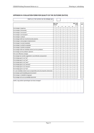 CESAR Working Document Series no. 9 Drawing vs. calculating
Page 23
APPENDIX	
  III:	
  EVALUATION	
  FORM	
  FOR	
  QUALITY	
  OF	
  THE	
  OUTCOME	
  (DUTCH)	
  
	
  
Geef a.u.b. het nummer van de strategie aan:
NVT
1 2 3 4 5 6 7
De	
  strategie	
  is	
  ingenieus
De	
  strategie	
  is	
  fantasierijk
De	
  strategie	
  is	
  verrassend
De	
  strategie	
  is	
  vernieuwend
De	
  strategie	
  is	
  radicaal
De	
  strategie	
  heeft	
  een	
  transformerende	
  potentie
De	
  strategie	
  is	
  eenvoudig	
  te	
  implementeren
De	
  strategie	
  is	
  sociaal	
  acceptabel
De	
  strategie	
  is	
  juridisch	
  acceptabel
De	
  strategie	
  is	
  politiek	
  acceptabel
De	
  strategie	
  heeft	
  een	
  duidelijk	
  verband	
  met	
  het	
  probleem
De	
  strategie	
  zal	
  het	
  probleem	
  oplossen
Dit	
  is	
  een	
  effectieve	
  strategie
De	
  strategie	
  kan	
  worden	
  opgedeeld	
  in	
  verschillende	
  componenten
De	
  strategie	
  gaat	
  in	
  op	
  "wie"
De	
  strategie	
  gaat	
  in	
  op	
  "wat"
De	
  strategie	
  gaat	
  in	
  op	
  "waar"
De	
  strategie	
  gaat	
  in	
  op	
  "wanneer"
De	
  strategie	
  gaat	
  in	
  op	
  "waarom"
De	
  strategie	
  gaat	
  in	
  op	
  "hoe"
Er	
  is	
  een	
  duidelijke	
  relatie	
  tussen	
  voorgestelde	
  acties	
  &	
  verwachte	
  uitkomsten
de	
  strategie	
  wordt	
  duidelijk	
  gecommuniceerd
De	
  strategie	
  is	
  makkelijk	
  te	
  begrijpen
De	
  strategie	
  sluit	
  aan	
  op	
  stedelijke	
  dynamiek
Heeft	
  u	
  nog	
  verdere	
  opmerkingen	
  over	
  deze	
  strategie?
Zeer mee
oneens
Zeer mee
eens
 
