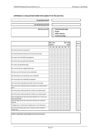 CESAR Working Document Series no. 9 Drawing vs. calculating
Page 24
APPENDIX	
  IV:	
  EVALUATION	
  FORM	
  FOR	
  USABILITY	
  OF	
  PSS	
  (DUTCH)	
  
	
  
Uw#groepsnummer
Uw#Studentennummer
Wat#was#uw#rol? Stedenbouwkundige
Burger
Milieu#adviseur
Verkeerskundige
N.V.T
1 2 3 4 5 6 7
Het$instrument$was$transparant
De$communicatieve$waarde$van$de$output$was$hoog
De$output$werd$duidelijk$weergegeven
Het$instrument$was$gebruiksvriendelijk
De$output$was$geloofwaardig
Het$instrument$was$uitgebreid$genoeg
De$focus$van$het$instrument$was$voldoende
Het$detailniveau$van$de$kaarten$was$voldoende
Het$instrument$was$makkelijk$te$begrijpen
Het$instrument$sloot$goed$aan$bij$de$rol$die$ik$vervulde
Het$instrument$ondersteunde$het$evalueren$van$alternatieven$
goed
Het$instrument$ondersteunde$het$creëren$van$ideeën$goed
Het$instrument$ondersteunde$het$schetsen$van$ideeën$goed
Door$het$gebruik$van$het$instrument$werden$zin$en$onzin$van$
elkaar$gescheiden$
Door$het$gebruik$van$het$instrument$werd$onze$creativiteit$
beperkt
Ik$begrijp$wat$er$(niet)$werd$meegenomen$in$de$indicatoren
Door$het$instrument$waren$we$in$staat$om$meer$te$doen$in$
minder$tijd
Zeer#mee
oneens
Zeer#mee
eens
Heeft$U$nog$andere$opmerkingen$over$het$instrument?
 