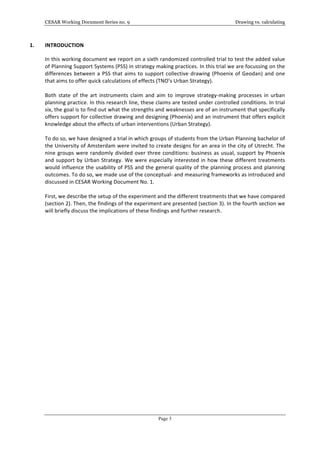 CESAR Working Document Series no. 9 Drawing vs. calculating
Page 3
1. INTRODUCTION	
  
In	
  this	
  working	
  document	
  we	
  report	
  on	
  a	
  sixth	
  randomized	
  controlled	
  trial	
  to	
  test	
  the	
  added	
  value	
  
of	
  Planning	
  Support	
  Systems	
  (PSS)	
  in	
  strategy	
  making	
  practices.	
  In	
  this	
  trial	
  we	
  are	
  focussing	
  on	
  the	
  
differences	
  between	
  a	
  PSS	
  that	
  aims	
  to	
  support	
  collective	
  drawing	
  (Phoenix	
  of	
  Geodan)	
  and	
  one	
  
that	
  aims	
  to	
  offer	
  quick	
  calculations	
  of	
  effects	
  (TNO’s	
  Urban	
  Strategy).	
  	
  
	
  
Both	
   state	
   of	
   the	
   art	
   instruments	
   claim	
   and	
   aim	
   to	
   improve	
   strategy-­‐making	
   processes	
   in	
   urban	
  
planning	
  practice.	
  In	
  this	
  research	
  line,	
  these	
  claims	
  are	
  tested	
  under	
  controlled	
  conditions.	
  In	
  trial	
  
six,	
  the	
  goal	
  is	
  to	
  find	
  out	
  what	
  the	
  strengths	
  and	
  weaknesses	
  are	
  of	
  an	
  instrument	
  that	
  specifically	
  
offers	
  support	
  for	
  collective	
  drawing	
  and	
  designing	
  (Phoenix)	
  and	
  an	
  instrument	
  that	
  offers	
  explicit	
  
knowledge	
  about	
  the	
  effects	
  of	
  urban	
  interventions	
  (Urban	
  Strategy).	
  
	
  
To	
  do	
  so,	
  we	
  have	
  designed	
  a	
  trial	
  in	
  which	
  groups	
  of	
  students	
  from	
  the	
  Urban	
  Planning	
  bachelor	
  of	
  
the	
  University	
  of	
  Amsterdam	
  were	
  invited	
  to	
  create	
  designs	
  for	
  an	
  area	
  in	
  the	
  city	
  of	
  Utrecht.	
  The	
  
nine	
  groups	
  were	
  randomly	
  divided	
  over	
  three	
  conditions:	
  business	
  as	
  usual,	
  support	
  by	
  Phoenix	
  
and	
  support	
  by	
  Urban	
  Strategy.	
  We	
  were	
  especially	
  interested	
  in	
  how	
  these	
  different	
  treatments	
  
would	
  influence	
  the	
  usability	
  of	
  PSS	
  and	
  the	
  general	
  quality	
  of	
  the	
  planning	
  process	
  and	
  planning	
  
outcomes.	
  To	
  do	
  so,	
  we	
  made	
  use	
  of	
  the	
  conceptual-­‐	
  and	
  measuring	
  frameworks	
  as	
  introduced	
  and	
  
discussed	
  in	
  CESAR	
  Working	
  Document	
  No.	
  1.	
  	
  
	
  
First,	
  we	
  describe	
  the	
  setup	
  of	
  the	
  experiment	
  and	
  the	
  different	
  treatments	
  that	
  we	
  have	
  compared	
  
(section	
  2).	
  Then,	
  the	
  findings	
  of	
  the	
  experiment	
  are	
  presented	
  (section	
  3).	
  In	
  the	
  fourth	
  section	
  we	
  
will	
  briefly	
  discuss	
  the	
  implications	
  of	
  these	
  findings	
  and	
  further	
  research.	
  	
  
	
  	
  
 