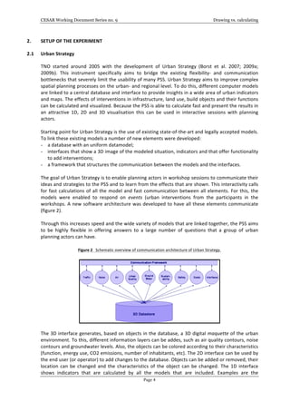 CESAR Working Document Series no. 9 Drawing vs. calculating
Page 4
2. SETUP	
  OF	
  THE	
  EXPERIMENT	
  
2.1 Urban	
  Strategy	
  	
  
TNO	
   started	
   around	
   2005	
   with	
   the	
   development	
   of	
   Urban	
   Strategy	
   (Borst	
   et	
   al.	
   2007;	
   2009a;	
  
2009b).	
   This	
   instrument	
   specifically	
   aims	
   to	
   bridge	
   the	
   existing	
   flexibility-­‐	
   and	
   communication	
  
bottlenecks	
  that	
  severely	
  limit	
  the	
  usability	
  of	
  many	
  PSS.	
  Urban	
  Strategy	
  aims	
  to	
  improve	
  complex	
  
spatial	
  planning	
  processes	
  on	
  the	
  urban-­‐	
  and	
  regional	
  level.	
  To	
  do	
  this,	
  different	
  computer	
  models	
  
are	
  linked	
  to	
  a	
  central	
  database	
  and	
  interface	
  to	
  provide	
  insights	
  in	
  a	
  wide	
  area	
  of	
  urban	
  indicators	
  
and	
  maps.	
  The	
  effects	
  of	
  interventions	
  in	
  infrastructure,	
  land	
  use,	
  build	
  objects	
  and	
  their	
  functions	
  
can	
  be	
  calculated	
  and	
  visualized.	
  Because	
  the	
  PSS	
  is	
  able	
  to	
  calculate	
  fast	
  and	
  present	
  the	
  results	
  in	
  
an	
   attractive	
   1D,	
   2D	
   and	
   3D	
   visualisation	
   this	
   can	
   be	
   used	
   in	
   interactive	
   sessions	
   with	
   planning	
  
actors.	
  	
  
	
  
Starting	
  point	
  for	
  Urban	
  Strategy	
  is	
  the	
  use	
  of	
  existing	
  state-­‐of-­‐the-­‐art	
  and	
  legally	
  accepted	
  models.	
  
To	
  link	
  these	
  existing	
  models	
  a	
  number	
  of	
  new	
  elements	
  were	
  developed:	
  
- a	
  database	
  with	
  an	
  uniform	
  datamodel;	
  
- interfaces	
  that	
  show	
  a	
  3D	
  image	
  of	
  the	
  modeled	
  situation,	
  indicators	
  and	
  that	
  offer	
  functionality	
  
to	
  add	
  interventions;	
  
- a	
  framework	
  that	
  structures	
  the	
  communication	
  between	
  the	
  models	
  and	
  the	
  interfaces.	
  
	
  
The	
  goal	
  of	
  Urban	
  Strategy	
  is	
  to	
  enable	
  planning	
  actors	
  in	
  workshop	
  sessions	
  to	
  communicate	
  their	
  
ideas	
  and	
  strategies	
  to	
  the	
  PSS	
  and	
  to	
  learn	
  from	
  the	
  effects	
  that	
  are	
  shown.	
  This	
  interactivity	
  calls	
  
for	
  fast	
  calculations	
  of	
  all	
  the	
  model	
  and	
  fast	
  communication	
  between	
  all	
  elements.	
  For	
  this,	
  the	
  
models	
   were	
   enabled	
   to	
   respond	
   on	
   events	
   (urban	
   interventions	
   from	
   the	
   participants	
   in	
   the	
  
workshops.	
  A	
  new	
  software	
  architecture	
  was	
  developed	
  to	
  have	
  all	
  these	
  elements	
  communicate	
  
(figure	
  2).	
  
	
  
Through	
  this	
  increases	
  speed	
  and	
  the	
  wide	
  variety	
  of	
  models	
  that	
  are	
  linked	
  together,	
  the	
  PSS	
  aims	
  
to	
   be	
   highly	
   flexible	
   in	
   offering	
   answers	
   to	
   a	
   large	
   number	
   of	
   questions	
   that	
   a	
   group	
   of	
   urban	
  
planning	
  actors	
  can	
  have.	
  
	
  
Figure	
  2	
  	
  	
  Schematic	
  overview	
  of	
  communication	
  architecture	
  of	
  Urban	
  Strategy.	
  
	
  
	
  
	
  
The	
  3D	
  interface	
  generates,	
  based	
  on	
  objects	
  in	
  the	
  database,	
  a	
  3D	
  digital	
  maquette	
  of	
  the	
  urban	
  
environment.	
  To	
  this,	
  different	
  information	
  layers	
  can	
  be	
  addes,	
  such	
  as	
  air	
  quality	
  contours,	
  noise	
  
contours	
  and	
  groundwater	
  levels.	
  Also,	
  the	
  objects	
  can	
  be	
  colored	
  according	
  to	
  their	
  characteristics	
  
(function,	
  energy	
  use,	
  CO2	
  emissions,	
  number	
  of	
  inhabitants,	
  etc).	
  The	
  2D	
  interface	
  can	
  be	
  used	
  by	
  
the	
  end	
  user	
  (or	
  operator)	
  to	
  add	
  changes	
  to	
  the	
  database.	
  Objects	
  can	
  be	
  added	
  or	
  removed,	
  their	
  
location	
  can	
  be	
  changed	
  and	
  the	
  characteristics	
  of	
  the	
  object	
  can	
  be	
  changed.	
  The	
  1D	
  interface	
  
shows	
   indicators	
   that	
   are	
   calculated	
   by	
   all	
   the	
   models	
   that	
   are	
   included.	
   Examples	
   are	
   the	
  
 