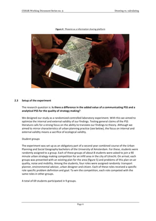 CESAR Working Document Series no. 9 Drawing vs. calculating
Page 6
	
  
	
  
Figure	
  4	
  	
  	
  Phoenix	
  as	
  a	
  information	
  sharing	
  platform	
  
	
  
	
  
	
  
	
  
	
  
2.3 Setup	
  of	
  the	
  experiment	
  	
  
The	
  research	
  question	
  is:	
  Is	
  there	
  a	
  difference	
  in	
  the	
  added	
  value	
  of	
  a	
  communicating	
  PSS	
  and	
  a	
  
analytical	
  PSS	
  for	
  the	
  quality	
  of	
  strategy	
  making?	
  
	
  
We	
  designed	
  our	
  study	
  as	
  a	
  randomized	
  controlled	
  laboratory	
  experiment.	
  With	
  this	
  we	
  aimed	
  to	
  
optimize	
  the	
  internal	
  and	
  external	
  validity	
  of	
  our	
  findings.	
  Testing	
  general	
  claims	
  of	
  the	
  PSS	
  
literature	
  calls	
  for	
  a	
  strong	
  focus	
  on	
  the	
  ability	
  to	
  translate	
  our	
  findings	
  to	
  theory.	
  Although	
  we	
  
aimed	
  to	
  mirror	
  characteristics	
  of	
  urban	
  planning	
  practice	
  (see	
  below),	
  the	
  focus	
  on	
  internal	
  and	
  
external	
  validity	
  means	
  a	
  sacrifice	
  of	
  ecological	
  validity.	
  
Student	
  groups	
  
The	
  experiment	
  was	
  set	
  up	
  as	
  an	
  obligatory	
  part	
  of	
  a	
  second	
  year	
  combined	
  course	
  of	
  the	
  Urban	
  
Planning	
  and	
  Social	
  Geography	
  bachelors	
  of	
  the	
  University	
  of	
  Amsterdam.	
  For	
  these,	
  students	
  were	
  
randomly	
  assigned	
  to	
  a	
  group.	
  Each	
  of	
  these	
  groups	
  of	
  about	
  8	
  students	
  were	
  asked	
  to	
  join	
  a	
  90	
  
minute	
  urban	
  strategy	
  making	
  competition	
  for	
  an	
  infill	
  area	
  in	
  the	
  city	
  of	
  Utrecht.	
  On	
  arrival,	
  each	
  
groups	
  was	
  presented	
  with	
  an	
  existing	
  plan	
  for	
  the	
  area	
  (figure	
  5)	
  and	
  problems	
  of	
  this	
  plan	
  on	
  air	
  
quality,	
  noise	
  and	
  mobility.	
  Among	
  the	
  students,	
  four	
  roles	
  were	
  assigned	
  randomly:	
  transport	
  
planner,	
  environmental	
  advisor,	
  urban	
  designer	
  and	
  citizen.	
  Each	
  of	
  these	
  roles	
  received	
  a	
  specific	
  
role	
  specific	
  problem	
  definition	
  and	
  goal.	
  To	
  win	
  the	
  competition,	
  each	
  role	
  competed	
  with	
  the	
  
same	
  roles	
  in	
  other	
  groups.	
  
	
  
A	
  total	
  of	
  69	
  students	
  participated	
  in	
  9	
  groups.	
  	
  
	
  
	
  
	
  
	
  
	
  
 