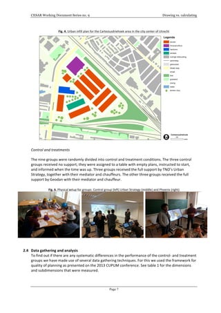 CESAR Working Document Series no. 9 Drawing vs. calculating
Page 7
Fig.	
  4.	
  Urban	
  infill	
  plan	
  for	
  the	
  Cartesiusdriehoek	
  area	
  in	
  the	
  city	
  center	
  of	
  Utrecht	
  
	
  
Control	
  and	
  treatments	
  
The	
  nine	
  groups	
  were	
  randomly	
  divided	
  into	
  control	
  and	
  treatment	
  conditions.	
  The	
  three	
  control	
  
groups	
  received	
  no	
  support;	
  they	
  were	
  assigned	
  to	
  a	
  table	
  with	
  empty	
  plans,	
  instructed	
  to	
  start,	
  
and	
  informed	
  when	
  the	
  time	
  was	
  up.	
  Three	
  groups	
  received	
  the	
  full	
  support	
  by	
  TNO’s	
  Urban	
  
Strategy,	
  together	
  with	
  their	
  mediator	
  and	
  chauffeurs.	
  The	
  other	
  three	
  groups	
  received	
  the	
  full	
  
support	
  by	
  Geodan	
  with	
  their	
  mediator	
  and	
  chauffeur.	
  	
  	
  	
  
	
  
Fig.	
  6.	
  Physical	
  setup	
  for	
  groups:	
  Control	
  group	
  (left)	
  Urban	
  Strategy	
  (middle)	
  and	
  Phoenix	
  (right)	
  
	
  	
   	
  	
   	
  
	
  
	
  
2.4 Data	
  gathering	
  and	
  analysis	
  
To	
  find	
  out	
  if	
  there	
  are	
  any	
  systematic	
  differences	
  in	
  the	
  performance	
  of	
  the	
  control-­‐	
  and	
  treatment	
  
groups	
  we	
  have	
  made	
  use	
  of	
  several	
  data	
  gathering	
  techniques.	
  For	
  this	
  we	
  used	
  the	
  framework	
  for	
  
quality	
  of	
  planning	
  as	
  presented	
  on	
  the	
  2013	
  CUPUM	
  conference.	
  See	
  table	
  1	
  for	
  the	
  dimensions	
  
and	
  subdimensions	
  that	
  were	
  measured.	
  
	
  
	
  
 