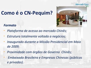 Como é o CN-Pequim?

Formato
•   Plataforma de acesso ao mercado Chinês;
•   Estrutura totalmente voltada a negócios;
•   Inaugurado durante a Missão Presidencial em Maio
    de 2009;
•   Proximidade com órgãos de Governo Chinês;
•   Embaixada Brasileira e Empresas Chinesas (públicas
    e privadas).
 
