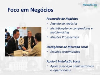 Foco em Negócios
             Promoção de Negócios
             • Agenda de negócios
             • Identificação de compradores e
               matchmaking
             • Missões Prospectivas

             Inteligência de Mercado Local
             • Estudos customizados

             Apoio à Instalação Local
             • Apoio a serviços administrativos
               e operacionais
 