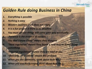 Golden Rule doing Business in China
1.  Everything is possible
2.  Nothing is easy
3.  Western business logic does not apply
4.  It is a fun project if there is no deadline
5.  You must persist-things will come your way eventually
6.   Patience is the essence of success
7.  You don’t know China” means they disagree
8.  “New regulation” means they found a new way to avoid doing
    something
9. “Internal regulation” means they are mad at you
10. “Basically, no problem” means BIG problem
11. When you are optimistic, think about Rule No.2
12. When you are discouraged, think about Rule No.1
 