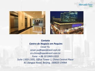 Contato
             Centro de Negocis em Pequim:
                        Cesar Yu
              cesar.yu@apexbrasil.com.br
              cn.china@apexbrasil.com.br
                Fone: + 86 10 5969-5333
Suite 1303-1305, Office Tower 1, China Central Place
       81 Jianguo Road, Beijing, 100025 CHINA
 