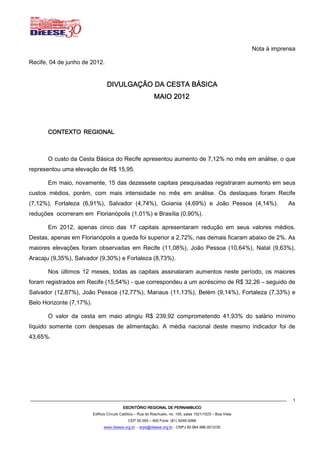 Nota à imprensa

Recife, 04 de junho de 2012.


                                  DIVULGAÇÃO DA CESTA BÁSICA
                                                              MAIO 2012
                                                                   2012




       CONTEXTO REGIONAL



       O custo da Cesta Básica do Recife apresentou aumento de 7,12% no mês em análise, o que
representou uma elevação de R$ 15,95.

       Em maio, novamente, 15 das dezessete capitais pesquisadas registraram aumento em seus
custos médios, porém, com mais intensidade no mês em análise. Os destaques foram Recife
(7,12%), Fortaleza (6,91%), Salvador (4,74%), Goiania (4,69%) e João Pessoa (4,14%).                                       As
reduções ocorreram em Florianópolis (1,01%) e Brasília (0,90%).

       Em 2012, apenas cinco das 17 capitais apresentaram redução em seus valores médios.
Destas, apenas em Florianópolis a queda foi superior a 2,72%, nas demais ficaram abaixo de 2%. As
maiores elevações foram observadas em Recife (11,08%), João Pessoa (10,64%), Natal (9,63%),
Aracaju (9,35%), Salvador (9,30%) e Fortaleza (8,73%).

       Nos últimos 12 meses, todas as capitais assinalaram aumentos neste período, os maiores
foram registrados em Recife (15,54%) - que correspondeu a um acréscimo de R$ 32,26 – seguido de
Salvador (12,87%), João Pessoa (12,77%), Manaus (11,13%), Belém (9,14%), Fortaleza (7,33%) e
Belo Horizonte (7,17%).

       O valor da cesta em maio atingiu R$ 239,92 comprometendo 41,93% do salário mínimo
líquido somente com despesas de alimentação. A média nacional deste mesmo indicador foi de
43,65%.




                                                                                                                             1
                                           ESCRITÓRIO REGIONAL DE PERNAMBUCO
                          Edifício Círculo Católico – Rua do Riachuelo, no. 105, salas 1021/1023 – Boa Vista
                                              CEP 50.050 – 400 Fone: (81) 9248-5066
                                www.dieese.org.br - erpe@dieese.org.br - CNPJ 60.964.996.0012/30
 