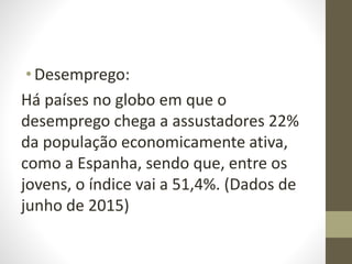 •Desemprego:
Há países no globo em que o
desemprego chega a assustadores 22%
da população economicamente ativa,
como a Espanha, sendo que, entre os
jovens, o índice vai a 51,4%. (Dados de
junho de 2015)
 