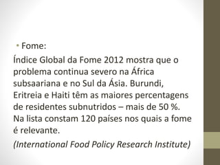 • Fome:
Índice Global da Fome 2012 mostra que o
problema continua severo na África
subsaariana e no Sul da Ásia. Burundi,
Eritreia e Haiti têm as maiores percentagens
de residentes subnutridos – mais de 50 %.
Na lista constam 120 países nos quais a fome
é relevante.
(International Food Policy Research Institute)
 