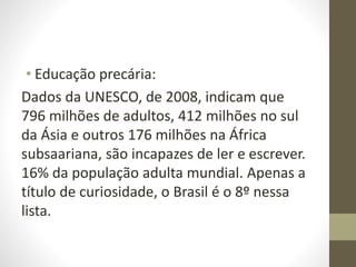 • Educação precária:
Dados da UNESCO, de 2008, indicam que
796 milhões de adultos, 412 milhões no sul
da Ásia e outros 176 milhões na África
subsaariana, são incapazes de ler e escrever.
16% da população adulta mundial. Apenas a
título de curiosidade, o Brasil é o 8º nessa
lista.
 