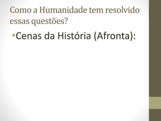 Como a Humanidade tem resolvido
essas questões?
•Cenas da História (Afronta):
 