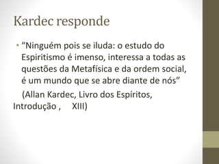 Kardec responde
• “Ninguém pois se iluda: o estudo do
Espiritismo é imenso, interessa a todas as
questões da Metafísica e da ordem social,
é um mundo que se abre diante de nós”
(Allan Kardec, Livro dos Espíritos,
Introdução , XIII)
 