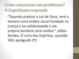 Como solucionar tais problemas?
O Espiritismo responde
•“Quando praticar a Lei de Deus, terá o
homem uma ordem social fundada na
justiça e na solidariedade e ele
próprio também será melhor”. (Allan
Kardec, O Livro dos Espíritos, questão
930, parágrafo 2º)
 
